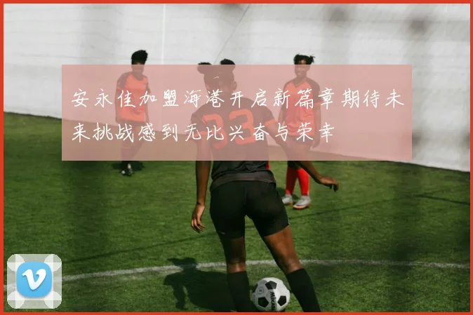 安永佳加盟海港开启新篇章期待未来挑战感到无比兴奋与荣幸