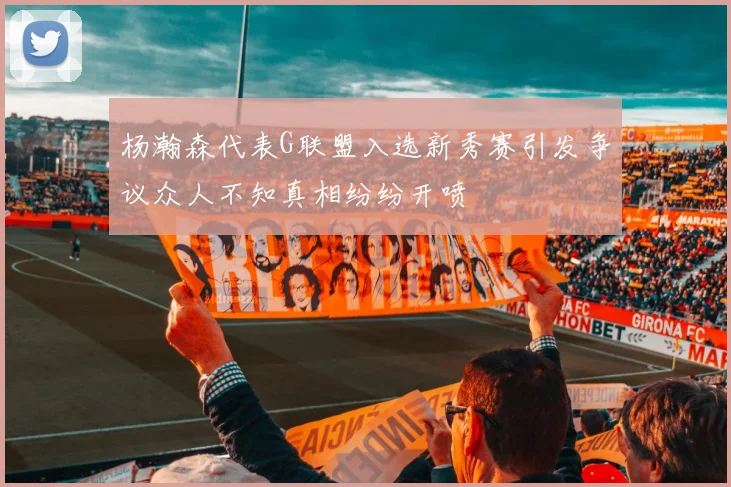 杨瀚森代表G联盟入选新秀赛引发争议众人不知真相纷纷开喷