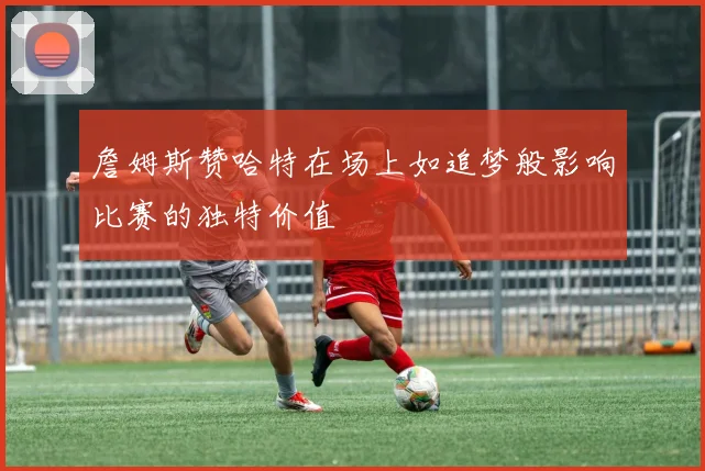 詹姆斯赞哈特在场上如追梦般影响比赛的独特价值