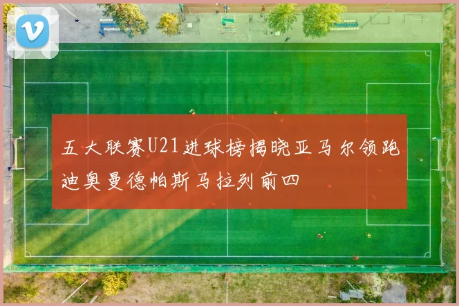 五大联赛U21进球榜揭晓亚马尔领跑迪奥曼德帕斯马拉列前四