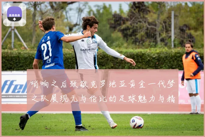 哨响之后致敬克罗地亚黄金一代梦之队展现无与伦比的足球魅力与精神
