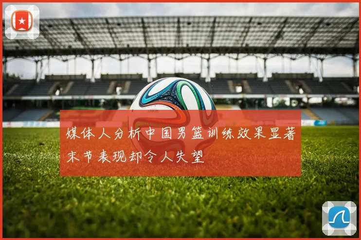 媒体人分析中国男篮训练效果显著末节表现却令人失望