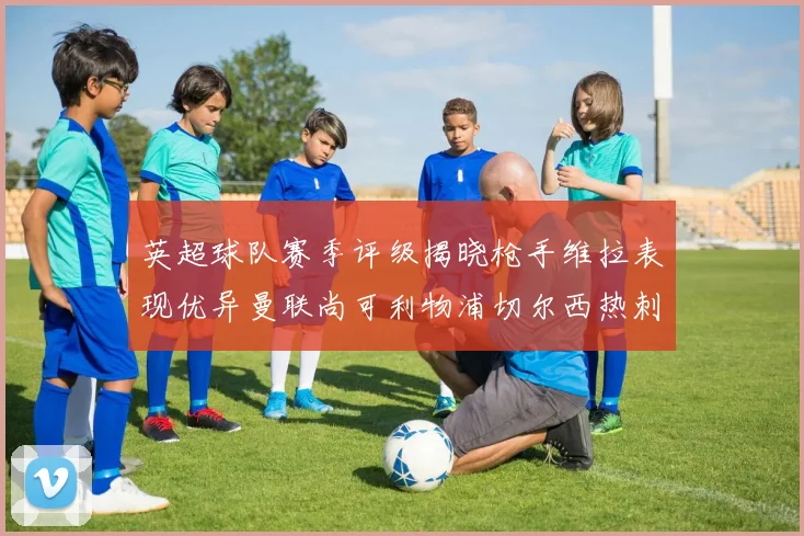 英超球队赛季评级揭晓枪手维拉表现优异曼联尚可利物浦切尔西热刺需努力