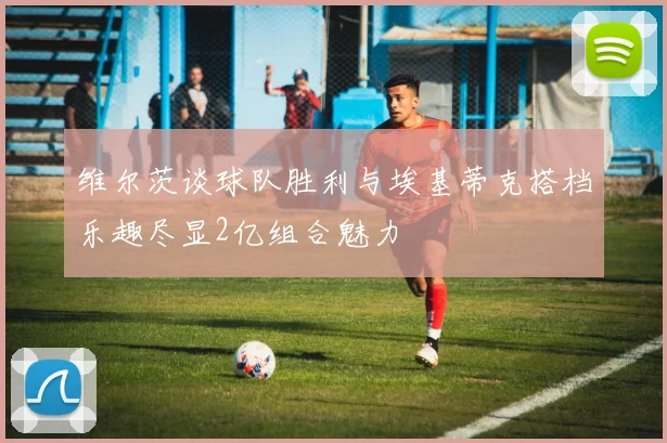 维尔茨谈球队胜利与埃基蒂克搭档乐趣尽显2亿组合魅力