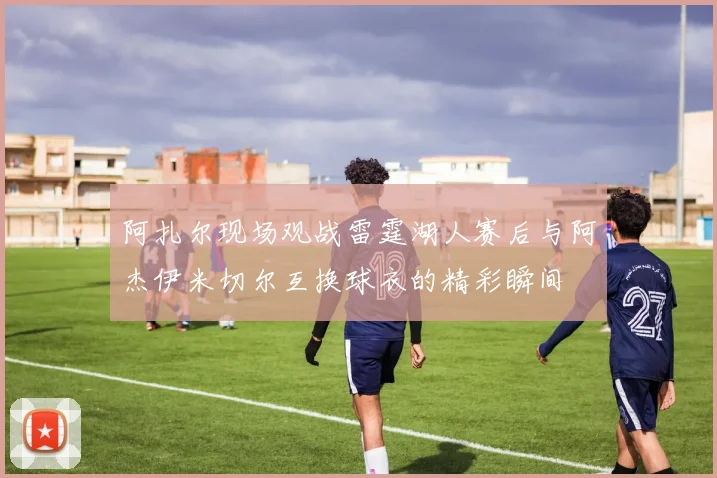 阿扎尔现场观战雷霆湖人赛后与阿杰伊米切尔互换球衣的精彩瞬间