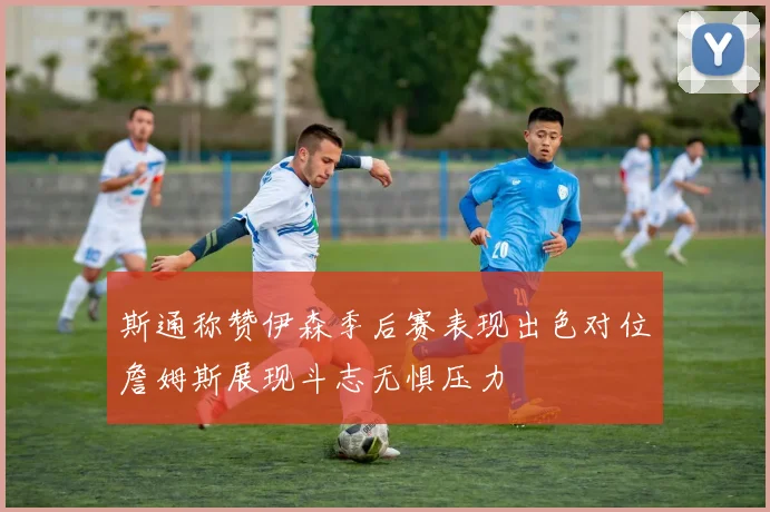 斯通称赞伊森季后赛表现出色对位詹姆斯展现斗志无惧压力
