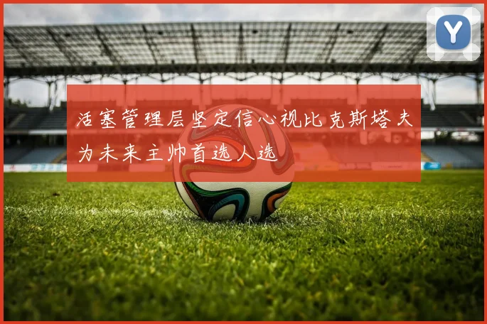 活塞管理层坚定信心视比克斯塔夫为未来主帅首选人选