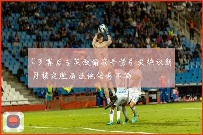 C罗赛后苦笑做偷窃手势引发热议新月锁定胜局让他倍感不满