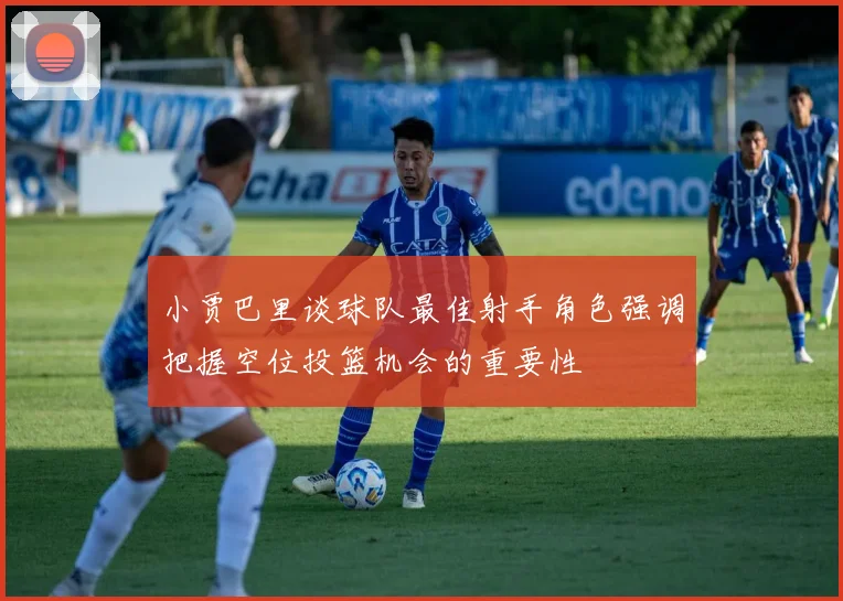 小贾巴里谈球队最佳射手角色强调把握空位投篮机会的重要性