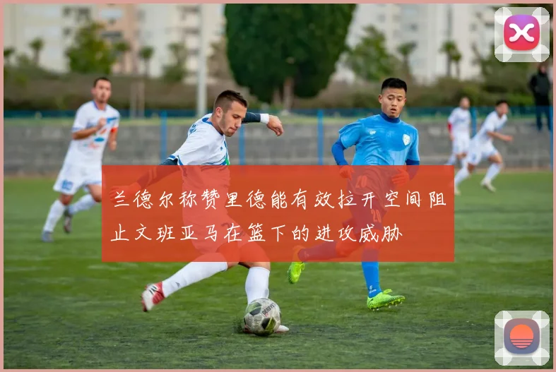 兰德尔称赞里德能有效拉开空间阻止文班亚马在篮下的进攻威胁
