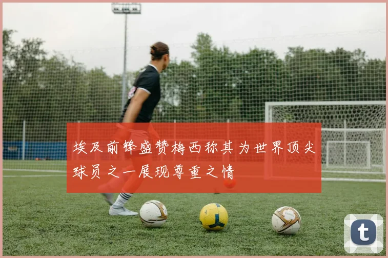 埃及前锋盛赞梅西称其为世界顶尖球员之一展现尊重之情