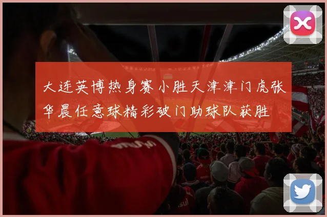 大连英博热身赛小胜天津津门虎张华晨任意球精彩破门助球队获胜