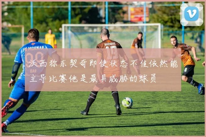 沃西称东契奇即使状态不佳依然能主导比赛他是最具威胁的球员