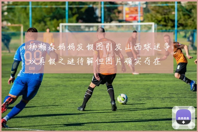 杨瀚森妈妈发假图引发山西球迷争议真假之谜待解但图片确实存在