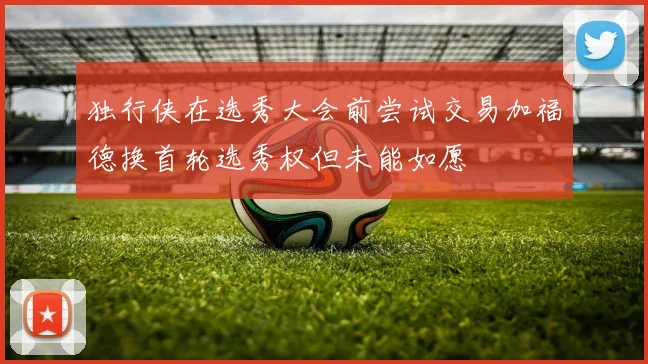 独行侠在选秀大会前尝试交易加福德换首轮选秀权但未能如愿