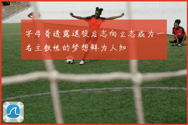 字母哥透露退役后志向立志成为一名主教练的梦想鲜为人知