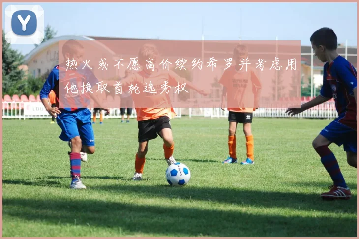 热火或不愿高价续约希罗并考虑用他换取首轮选秀权