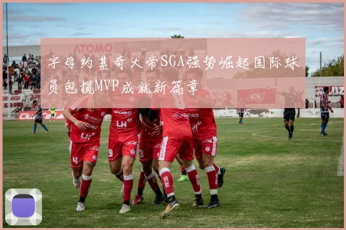 字母约基奇大帝SGA强势崛起国际球员包揽MVP成就新篇章