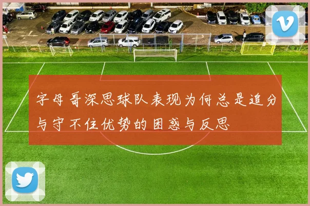 字母哥深思球队表现为何总是追分与守不住优势的困惑与反思