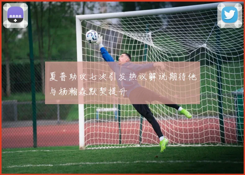 夏普助攻七次引发热议解说期待他与杨瀚森默契提升