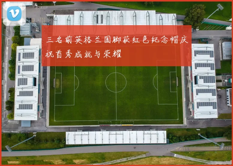 三名前英格兰国脚获红色纪念帽庆祝首秀成就与荣耀