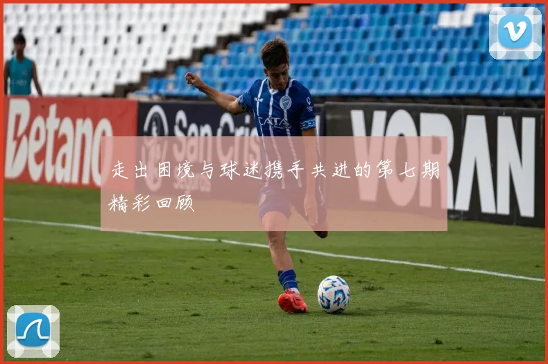 走出困境与球迷携手共进的第七期精彩回顾