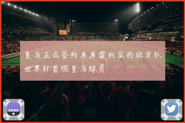 皇马正式签约库库雷利亚西班牙队世界杯首现皇马球员