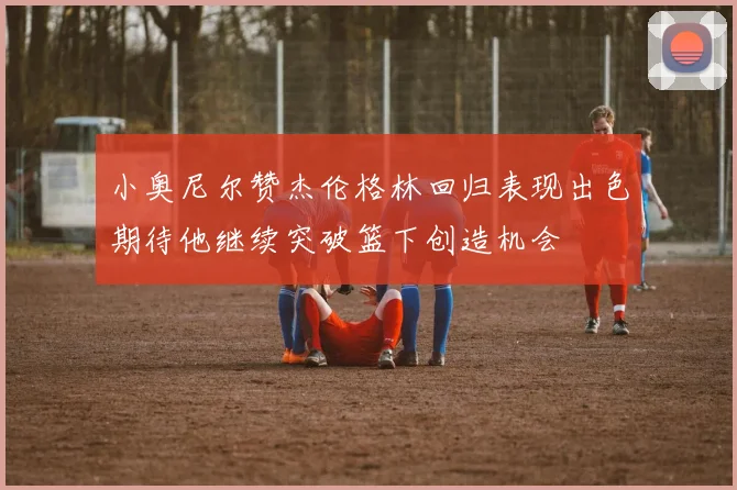 小奥尼尔赞杰伦格林回归表现出色期待他继续突破篮下创造机会